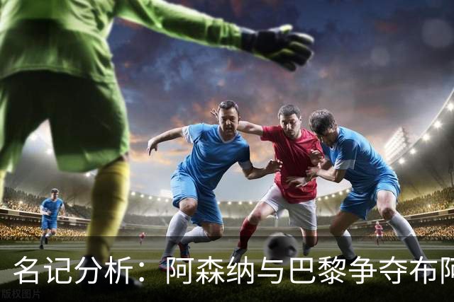 名记分析：阿森纳与巴黎争夺布阿迪，佐利斯加盟枪手前景乐观！
